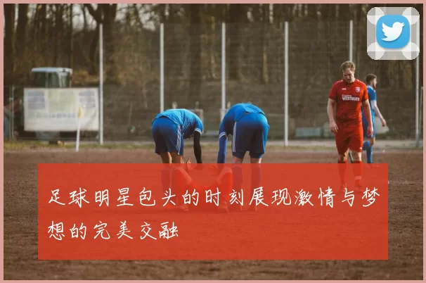 足球明星包头的时刻展现激情与梦想的完美交融