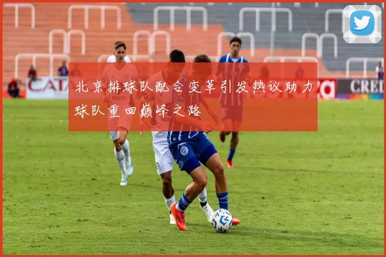 北京排球队配合变革引发热议助力球队重回巅峰之路