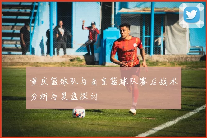 重庆篮球队与南京篮球队赛后战术分析与复盘探讨