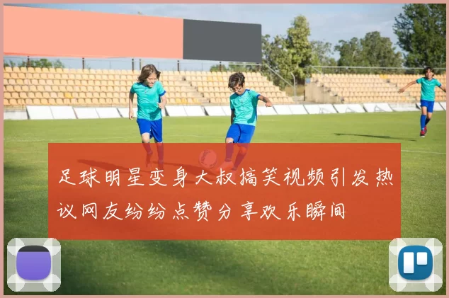 足球明星变身大叔搞笑视频引发热议网友纷纷点赞分享欢乐瞬间