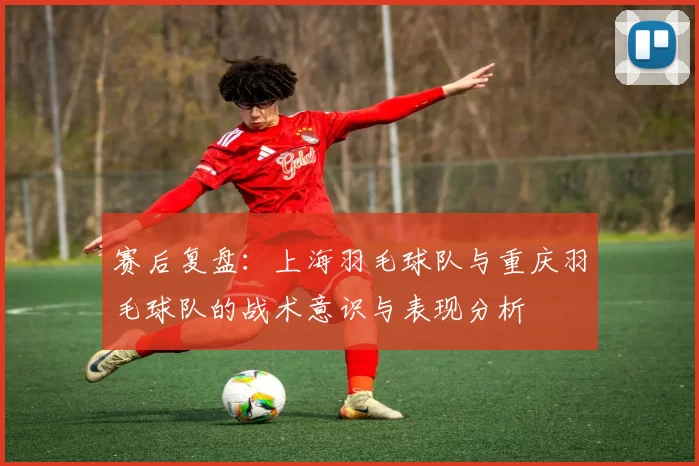 赛后复盘：上海羽毛球队与重庆羽毛球队的战术意识与表现分析